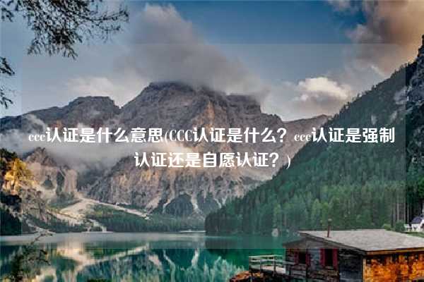 ccc認(rèn)證是什么意思(CCC認(rèn)證是什么？ccc認(rèn)證是強(qiáng)制認(rèn)證還是自愿認(rèn)證？)